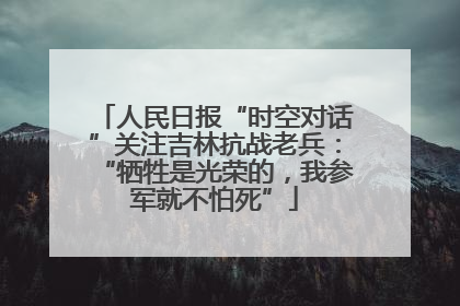 人民日报“时空对话”关注吉林抗战老兵：“牺牲是光荣的，我参军就不怕死”