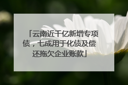 云南近千亿新增专项债，七成用于化债及偿还拖欠企业账款