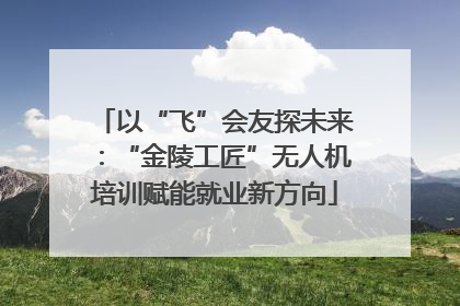 以“飞”会友探未来：“金陵工匠”无人机培训赋能就业新方向