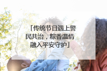 传统节日遇上警民共治，粽香温情融入平安守护