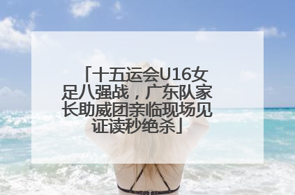 十五运会U16女足八强战，广东队家长助威团亲临现场见证读秒绝杀