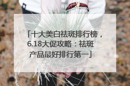 十大美白祛斑排行榜，6.18大促攻略：祛斑产品最好排行第一