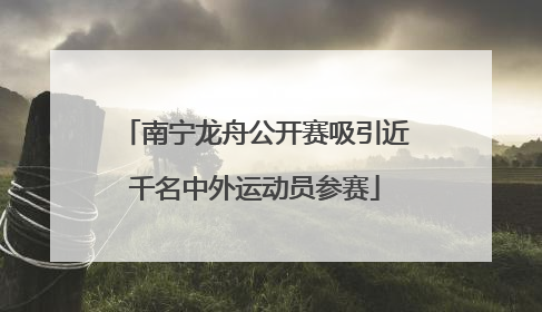 南宁龙舟公开赛吸引近千名中外运动员参赛