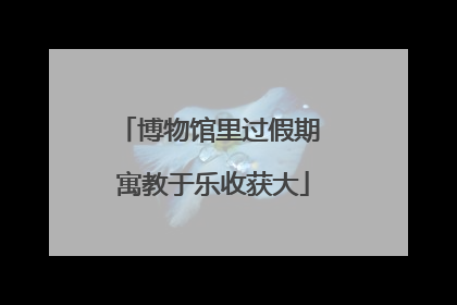 博物馆里过假期 寓教于乐收获大