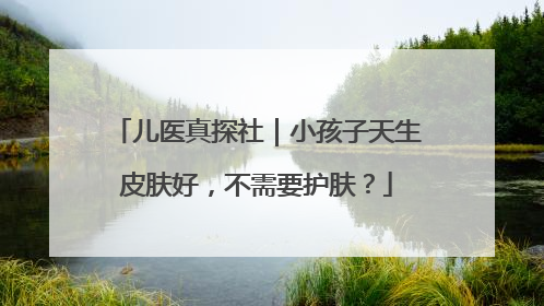 儿医真探社｜小孩子天生皮肤好，不需要护肤？
