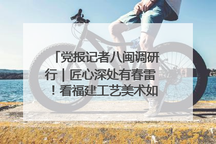 党报记者八闽调研行｜匠心深处有春雷！看福建工艺美术如何创新表达