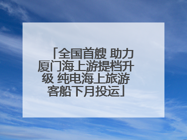 全国首艘 助力厦门海上游提档升级 纯电海上旅游客船下月投运