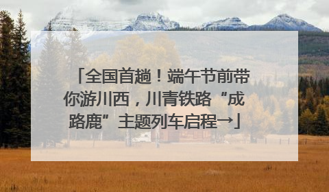 全国首趟！端午节前带你游川西，川青铁路“成路鹿”主题列车启程→