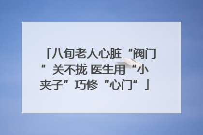 八旬老人心脏“阀门”关不拢 医生用“小夹子”巧修“心门”