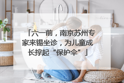 六一前，南京苏州专家来锡坐诊，为儿童成长撑起“保护伞”