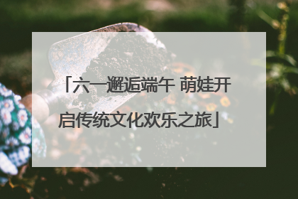 六一邂逅端午 萌娃开启传统文化欢乐之旅