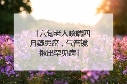 六旬老人咳喘四月疑患癌，气管镜揪出罕见病