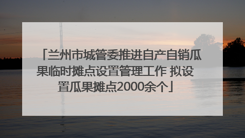 兰州市城管委推进自产自销瓜果临时摊点设置管理工作 拟设置瓜果摊点2000余个