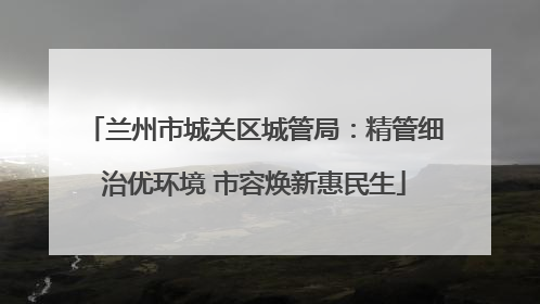 兰州市城关区城管局：精管细治优环境 市容焕新惠民生