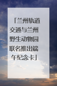 兰州轨道交通与兰州野生动物园联名推出端午纪念卡