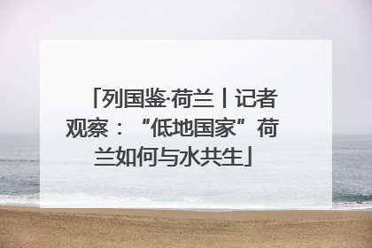 列国鉴·荷兰丨记者观察：“低地国家”荷兰如何与水共生