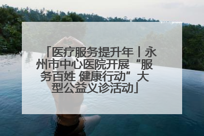 医疗服务提升年丨永州市中心医院开展“服务百姓 健康行动”大型公益义诊活动