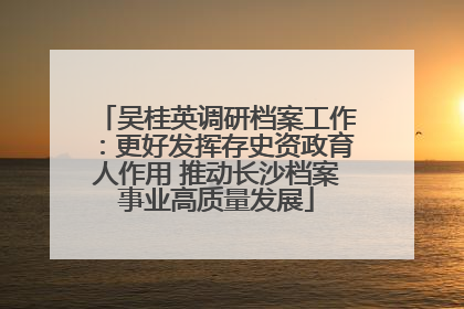 吴桂英调研档案工作：更好发挥存史资政育人作用 推动长沙档案事业高质量发展