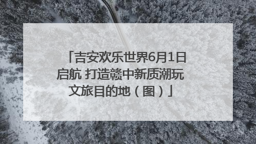吉安欢乐世界6月1日启航 打造赣中新质潮玩文旅目的地（图）
