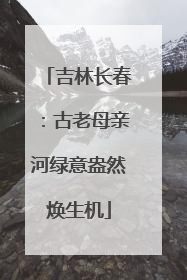 吉林长春：古老母亲河绿意盎然焕生机
