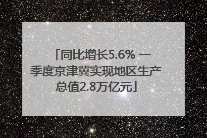 同比增长5.6% 一季度京津冀实现地区生产总值2.8万亿元