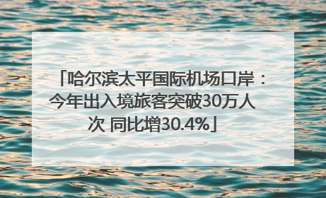 哈尔滨太平国际机场口岸：今年出入境旅客突破30万人次 同比增30.4%