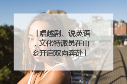 唱越剧、说英语，文化特派员在山乡开启双向奔赴