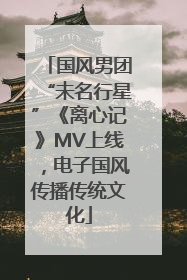 国风男团“未名行星”《离心记》MV上线，电子国风传播传统文化
