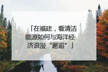 在福建，看清洁能源如何与海洋经济浪漫“邂逅”