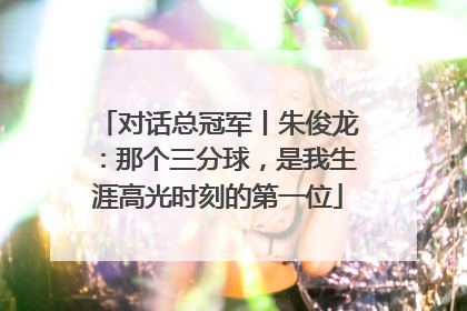 对话总冠军丨朱俊龙：那个三分球，是我生涯高光时刻的第一位