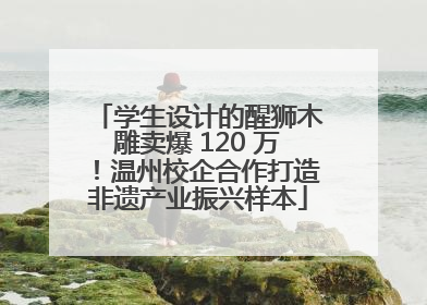 学生设计的醒狮木雕卖爆 120 万！温州校企合作打造非遗产业振兴样本