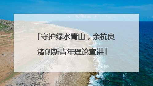 守护绿水青山，余杭良渚创新青年理论宣讲