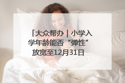 大众帮办｜小学入学年龄能否“弹性”放宽至12月31日？有地方已在探索