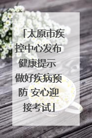 太原市疾控中心发布健康提示 做好疾病预防 安心迎接考试