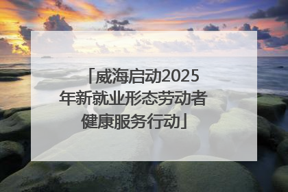 威海启动2025年新就业形态劳动者健康服务行动