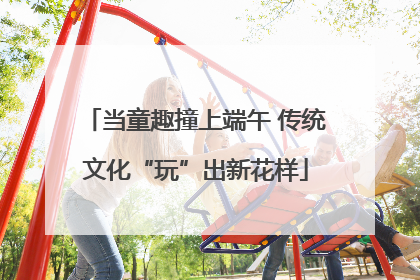 当童趣撞上端午 传统文化“玩”出新花样