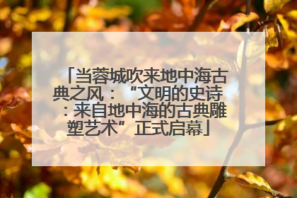 当蓉城吹来地中海古典之风：“文明的史诗：来自地中海的古典雕塑艺术”正式启幕