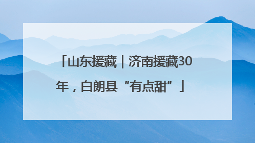 山东援藏｜济南援藏30年，白朗县“有点甜”