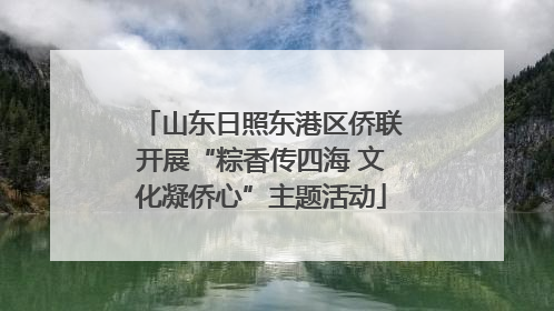 山东日照东港区侨联开展“粽香传四海 文化凝侨心”主题活动