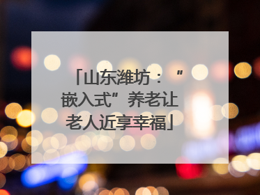 山东潍坊：“嵌入式”养老让老人近享幸福