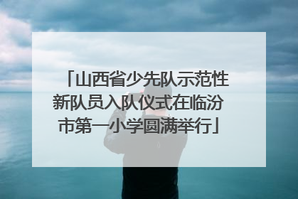 山西省少先队示范性新队员入队仪式在临汾市第一小学圆满举行