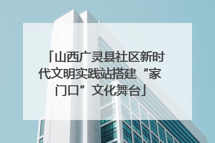 山西广灵县社区新时代文明实践站搭建“家门口”文化舞台