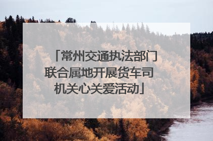 常州交通执法部门联合属地开展货车司机关心关爱活动