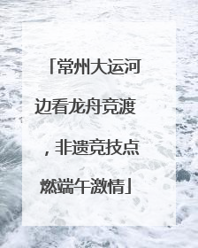常州大运河边看龙舟竞渡，非遗竞技点燃端午激情