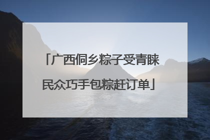 广西侗乡粽子受青睐 民众巧手包粽赶订单