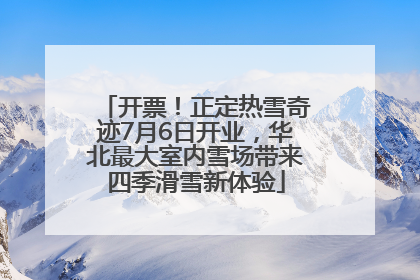 开票！正定热雪奇迹7月6日开业，华北最大室内雪场带来四季滑雪新体验