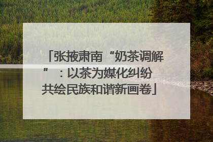 张掖肃南“奶茶调解”：以茶为媒化纠纷 共绘民族和谐新画卷