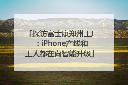 探访富士康郑州工厂：iPhone产线和工人都在向智能升级