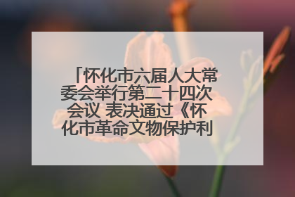 怀化市六届人大常委会举行第二十四次会议 表决通过《怀化市革命文物保护利用若干规定》