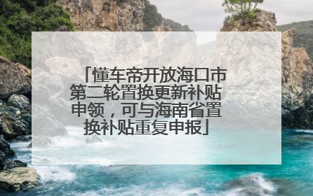 懂车帝开放海口市第二轮置换更新补贴申领，可与海南省置换补贴重复申报